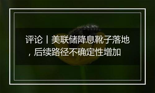 评论丨美联储降息靴子落地，后续路径不确定性增加