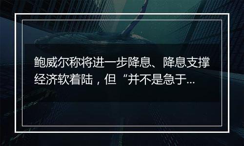 鲍威尔称将进一步降息、降息支撑经济软着陆,但“并不是急于迅速降息”