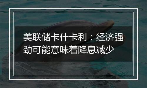 美联储卡什卡利:经济强劲可能意味着降息减少