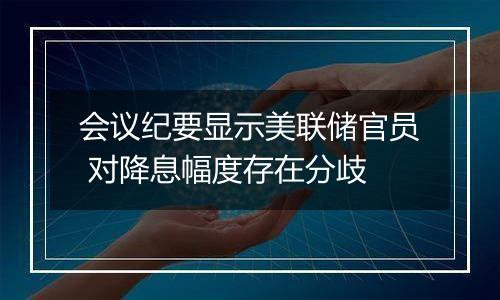 会议纪要显示美联储官员 对降息幅度存在分歧