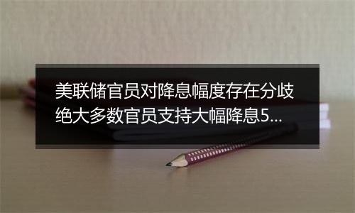 美联储官员对降息幅度存在分歧 绝大多数官员支持大幅降息50个基点