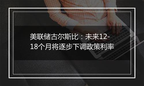 美联储古尔斯比:未来12-18个月将逐步下调政策利率