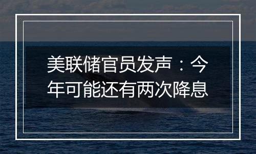 美联储官员发声:今年可能还有两次降息