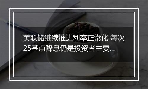 美联储继续推进利率正常化 每次25基点降息仍是投资者主要预期