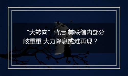 “大转向”背后 美联储内部分歧重重 大力降息或难再现?