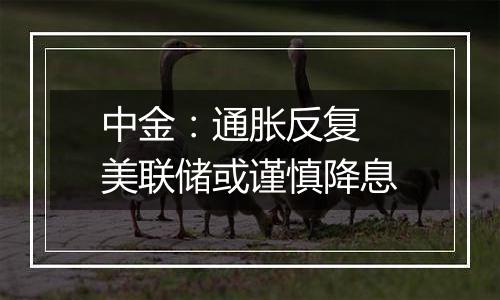 中金:通胀反复 美联储或谨慎降息