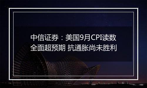 中信证券:美国9月CPI读数全面超预期 抗通胀尚未胜利