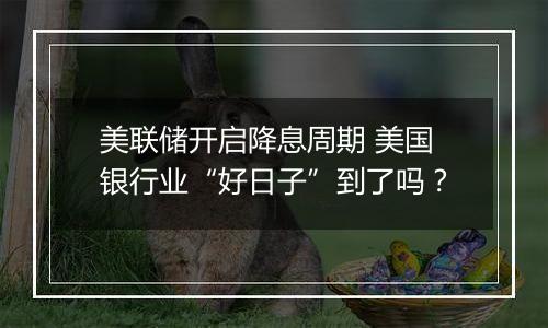 美联储开启降息周期 美国银行业“好日子”到了吗?