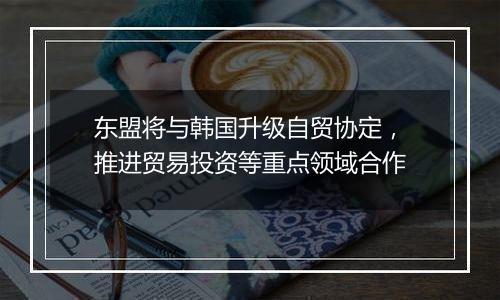 东盟将与韩国升级自贸协定,推进贸易投资等重点领域合作