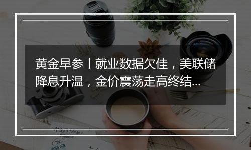黄金早参丨就业数据欠佳,美联储降息升温,金价震荡走高终结6连跌