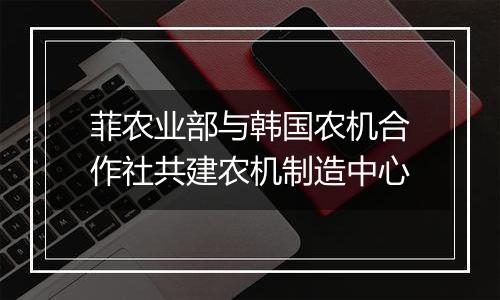菲农业部与韩国农机合作社共建农机制造中心