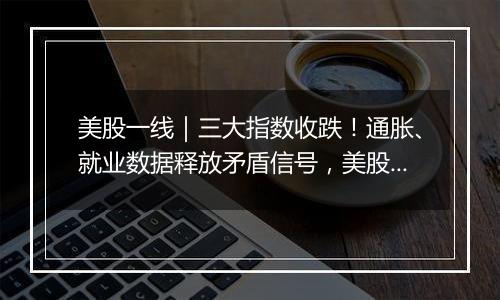 美股一线|三大指数收跌!通胀、就业数据释放矛盾信号,美股创新高之旅停下脚步