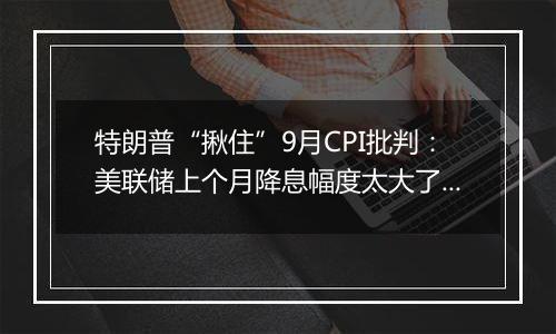 特朗普“揪住”9月CPI批判:美联储上个月降息幅度太大了!