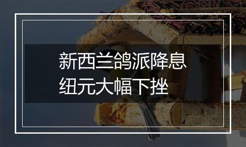 新西兰鸽派降息纽元大幅下挫