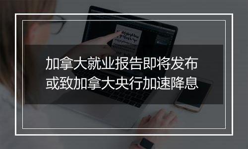 加拿大就业报告即将发布 或致加拿大央行加速降息
