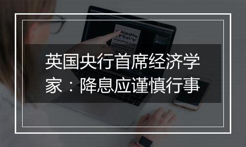 英国央行首席经济学家:降息应谨慎行事