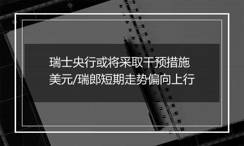 瑞士央行或将采取干预措施 美元/瑞郎短期走势偏向上行