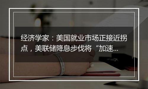 经济学家:美国就业市场正接近拐点,美联储降息步伐将“加速”