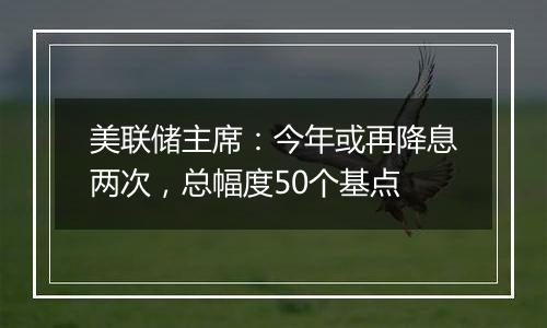 美联储主席:今年或再降息两次,总幅度50个基点