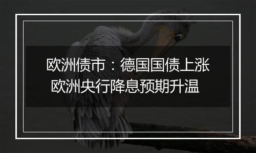 欧洲债市:德国国债上涨 欧洲央行降息预期升温