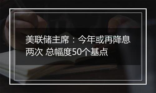 美联储主席:今年或再降息两次 总幅度50个基点