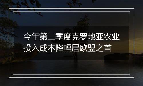 今年第二季度克罗地亚农业投入成本降幅居欧盟之首