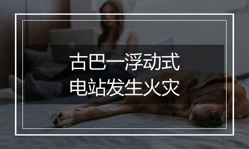 古巴一浮动式电站发生火灾