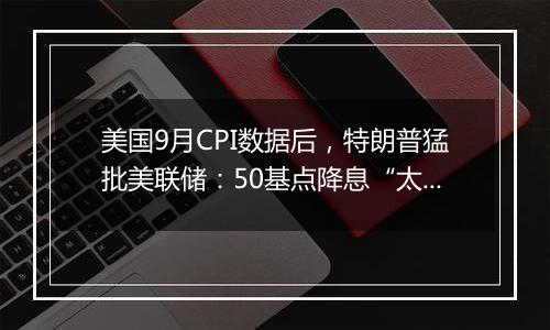 美国9月CPI数据后,特朗普猛批美联储:50基点降息“太多太快了”