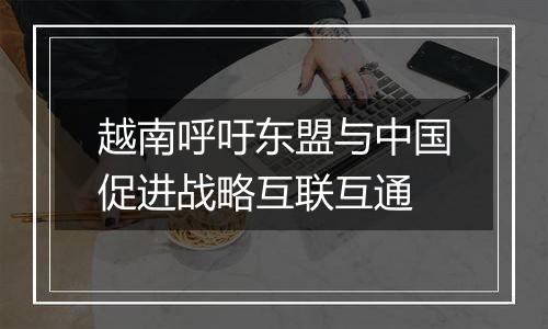 越南呼吁东盟与中国促进战略互联互通