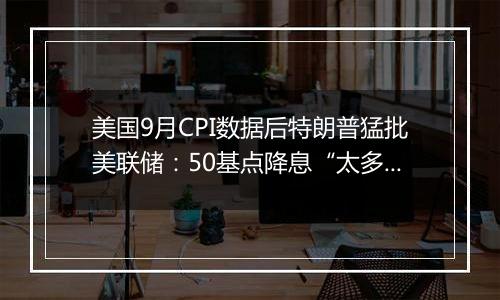 美国9月CPI数据后特朗普猛批美联储:50基点降息“太多太快了”