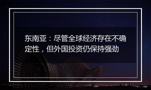东南亚:尽管全球经济存在不确定性,但外国投资仍保持强劲