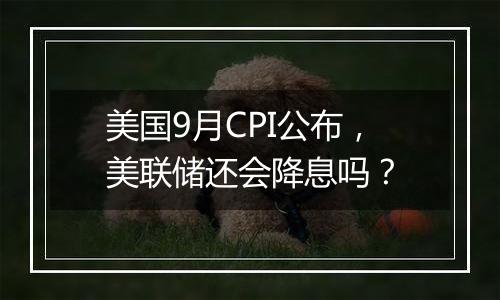 美国9月CPI公布,美联储还会降息吗?