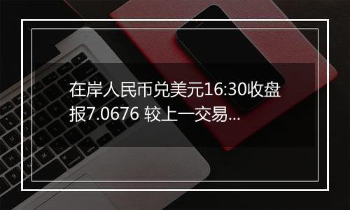 在岸人民币兑美元16:30收盘报7.0676 较上一交易日涨111个基点