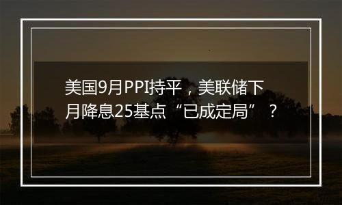 美国9月PPI持平,美联储下月降息25基点“已成定局”?