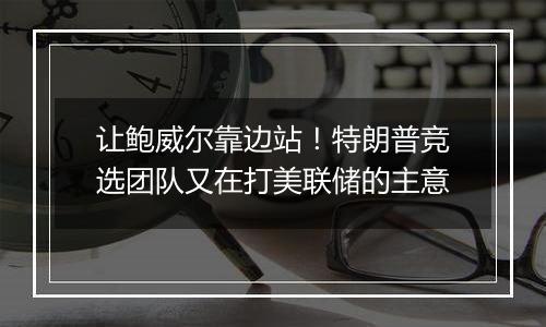 让鲍威尔靠边站!特朗普竞选团队又在打美联储的主意