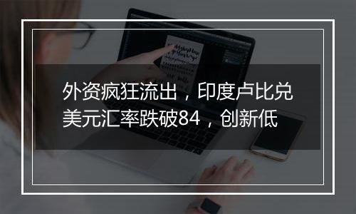 外资疯狂流出,印度卢比兑美元汇率跌破84,创新低