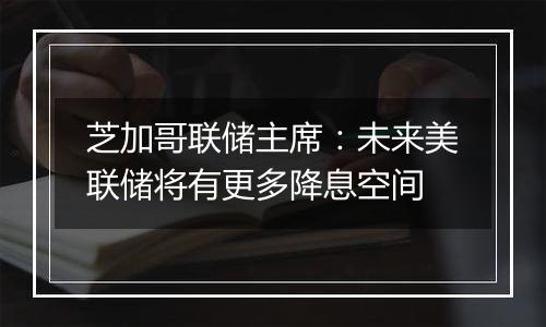 芝加哥联储主席:未来美联储将有更多降息空间