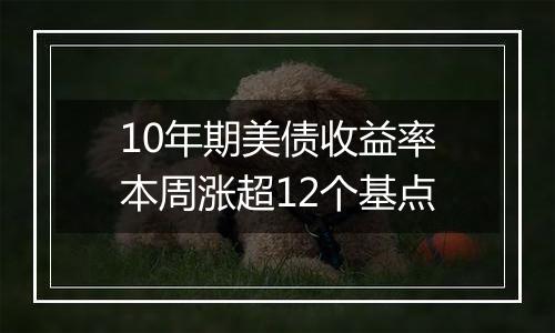 10年期美债收益率本周涨超12个基点