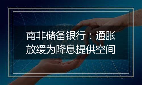 南非储备银行:通胀放缓为降息提供空间