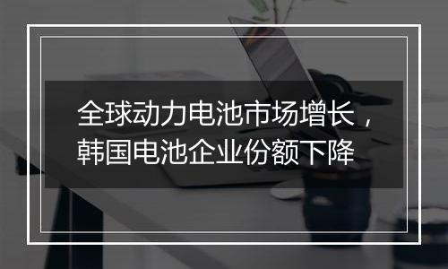 全球动力电池市场增长,韩国电池企业份额下降