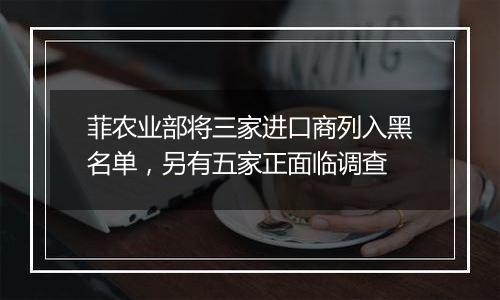 菲农业部将三家进口商列入黑名单,另有五家正面临调查