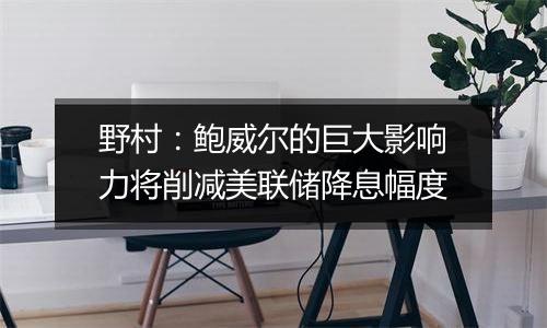 野村:鲍威尔的巨大影响力将削减美联储降息幅度