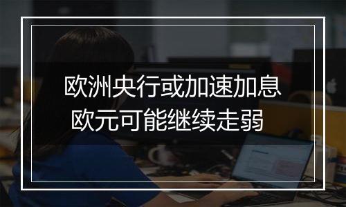 欧洲央行或加速加息 欧元可能继续走弱