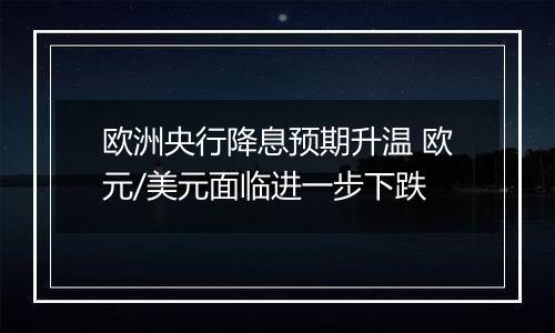 欧洲央行降息预期升温 欧元/美元面临进一步下跌
