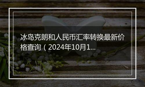 冰岛克朗和人民币汇率转换最新价格查询(2024年10月12日)