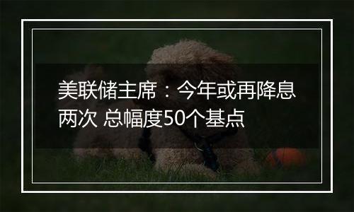 美联储主席:今年或再降息两次 总幅度50个基点