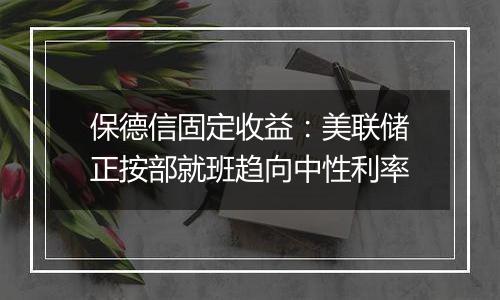 保德信固定收益：美联储正按部就班趋向中性利率