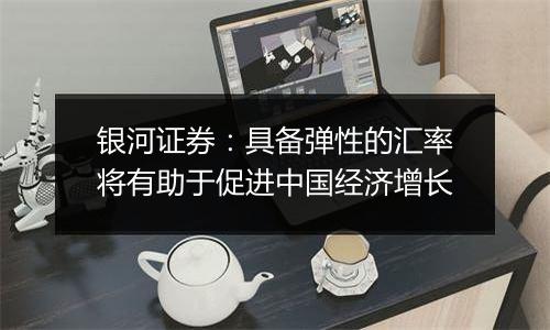 银河证券:具备弹性的汇率将有助于促进中国经济增长
