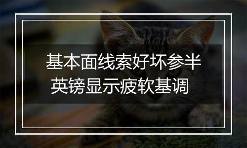基本面线索好坏参半 英镑显示疲软基调
