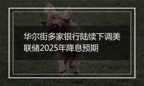 华尔街多家银行陆续下调美联储2025年降息预期